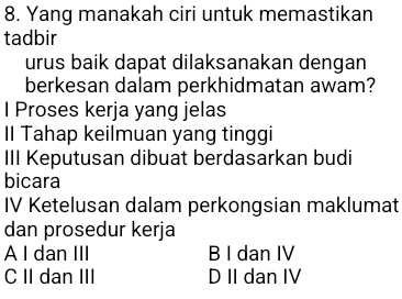 Yang manakah ciri untuk memastikan
tadbir
urus baik dapat dilaksanakan dengan
berkesan dalam perkhidmatan awam?
l Proses kerja yang jelas
II Tahap keilmuan yang tinggi
III Keputusan dibuat berdasarkan budi
bicara
IV Ketelusan dalam perkongsian maklumat
dan prosedur kerja
A I dan III B I dan IV
C II dan III D II dan IV