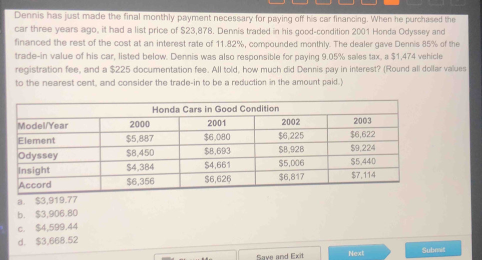 Dennis has just made the final monthly payment necessary for paying off his car financing. When he purchased the
car three years ago, it had a list price of $23,878. Dennis traded in his good-condition 2001 Honda Odyssey and
financed the rest of the cost at an interest rate of 11.82%, compounded monthly. The dealer gave Dennis 85% of the
trade-in value of his car, listed below. Dennis was also responsible for paying 9.05% sales tax, a $1,474 vehicle
registration fee, and a $225 documentation fee. All told, how much did Dennis pay in interest? (Round all dollar values
to the nearest cent, and consider the trade-in to be a reduction in the amount paid.)
a. $3,919.77
b. $3,906.80
c. $4,599.44
d. $3,668.52
Save and Exit Next Submit