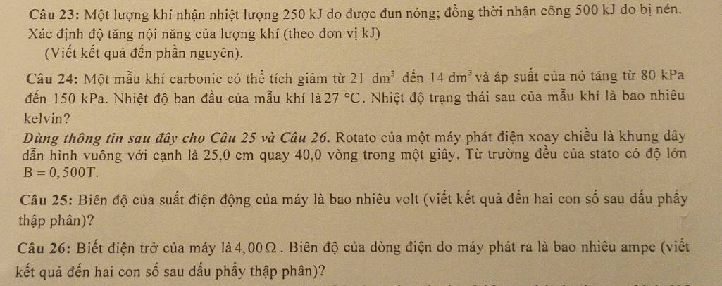 Một lượng khí nhận nhiệt lượng 250 kJ do được đun nóng; đồng thời nhận công 500 kJ do bị nén. 
Xác định độ tăng nội năng của lượng khí (theo đơn vị kJ) 
(Viết kết quả đến phần nguyên). 
Câu 24: Một mẫu khí carbonic có thể tích giảm từ 21dm^3 đến 14dm^3 và áp suất của nó tăng từ 80 kPa 
đến 150 kPa. Nhiệt độ ban đầu của mẫu khí là 27°C. Nhiệt độ trạng thái sau của mẫu khí là bao nhiêu 
kelvin? 
Dùng thông tin sau đây cho Câu 25 và Câu 26. Rotato của một máy phát điện xoay chiều là khung dây 
dẫn hình vuông với cạnh là 25,0 cm quay 40,0 vòng trong một giây. Từ trường đều của stato có độ lớn
B=0,500T. 
Câu 25: Biên độ của suất điện động của máy là bao nhiêu volt (viết kết quả đến hai con số sau dấu phẩy 
thập phân)? 
Câu 26: Biết điện trở của máy là4, 00Ω. Biên độ của dòng điện do máy phát ra là bao nhiêu ampe (viết 
kết quả đến hai con số sau dấu phầy thập phân)?