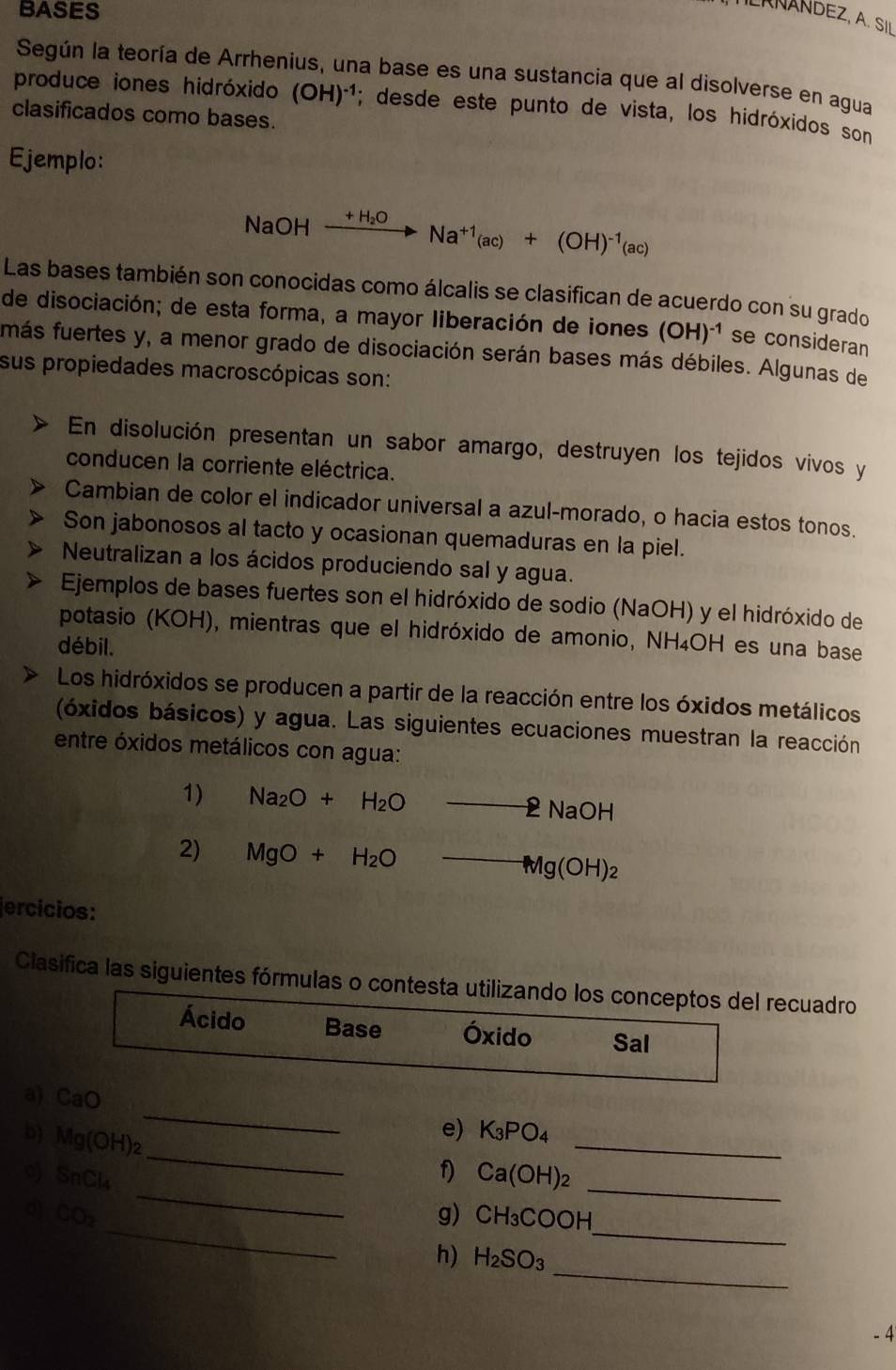 BASES
LAÑANDEZ, A. SIL
Según la teoría de Arrhenius, una base es una sustancia que al disolverse en agua
produce iones hidróxido (OH)^-1; desde este punto de vista, los hidróxidos son
clasificados como bases.
Ejemplo:
NaOH xrightarrow +H_2ONa^(+1)(ac)+(OH)^-1(ac)
Las bases también son conocidas como álcalis se clasifican de acuerdo con su grado
de disociación; de esta forma, a mayor liberación de iones (OH)^-1 se consideran
más fuertes y, a menor grado de disociación serán bases más débiles. Algunas de
sus propiedades macroscópicas son:
En disolución presentan un sabor amargo, destruyen los tejidos vivos y
conducen la corriente eléctrica.
Cambian de color el indicador universal a azul-morado, o hacia estos tonos.
Son jabonosos al tacto y ocasionan quemaduras en la piel.
Neutralizan a los ácidos produciendo sal y agua.
Ejemplos de bases fuertes son el hidróxido de sodio (NaOH) y el hidróxido de
potasio (KOH), mientras que el hidróxido de amonio, NH₄OH es una base
débil.
Los hidróxidos se producen a partir de la reacción entre los óxidos metálicos
(óxidos básicos) y agua. Las siguientes ecuaciones muestran la reacción
entre óxidos metálicos con agua:
1) Na_2O+H_2O_ 2NaOH
2) MgO+H_2Oto Mg(OH)_2
ercícios:
Clasifica las siguientes fórmulas o contesta utilizando los conceptos del recuadro
Ácido Base Óxido Sal
_
_
a) CaO _e) K_3PO_4
b) Mg(OH)_2
_
SnCl_4
f) Ca(OH)_2 _
_
_
d CO_2
g) CH_3COOH
_
h) H_2SO_3
- 4