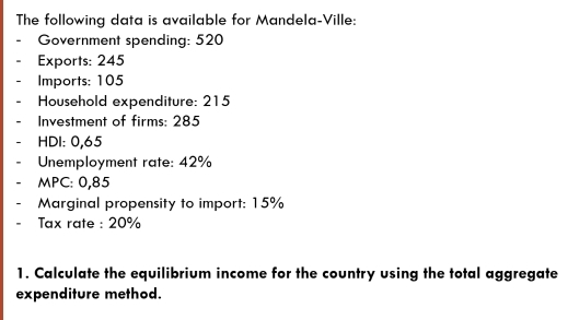 The following data is available for Mandela-Ville: 
Government spending: 520
Exports: 245
Imports: 105
Household expenditure: 215
Investment of firms: 285
HDI: 0,65
Unemployment rate: 42%
MPC: 0,85
Marginal propensity to import: 15%
Tax rate : 20%
1. Calculate the equilibrium income for the country using the total aggregate 
expenditure method.