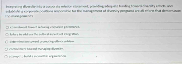 Integrating diversity into a corporate mission statement, providing adequate funding toward diversity efforts, and
establishing corporate positions responsible for the management of diversity programs are all efforts that demonstrate
top management's
commitment toward reducing corporate governance.
failure to address the cultural aspects of integration.
determination toward promoting ethnocentrism.
commitment toward managing diversity.
attempt to build a monolithic organization.