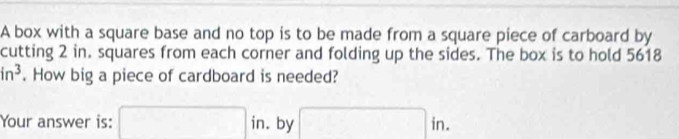 A box with a square base and no top is to be made from a square piece of carboard by 
cutting 2 in. squares from each corner and folding up the sides. The box is to hold 5618
in^3. How big a piece of cardboard is needed? 
Your answer is: □ in. by □ in.
