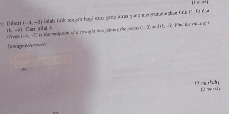 ) Diberi (-4,-3) ialah titik tengah bagi satu garis lurus yang menyambungkan titik (1,0) dan
(k,-6). Cari nilai k. and (k,-6) Find the value of k. 
Given (-4,-3) is the midpoint of a straight line joining the points (1,0)
Jawapan/Answer: 
[2 markah] 
[2 marks]