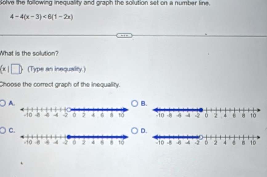 Solve the following inequality and graph the solution set on a number line.
4-4(x-3)<6(1-2x)
What is the solution?
(x|□  (Type an inequallity.) 
Choose the correct graph of the inequality. 
A. 
B. 

C. 
D.