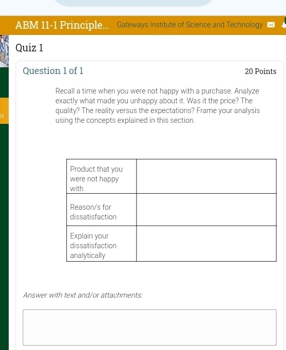 ABM 11-1 Principle... Gateways Institute of Science and Technology 
Quiz 1 
Question 1 of 1 20 Points 
Recall a time when you were not happy with a purchase. Analyze 
exactly what made you unhappy about it. Was it the price? The 
quality? The reality versus the expectations? Frame your analysis 
using the concepts explained in this section. 
Answer with text and/or attachments: