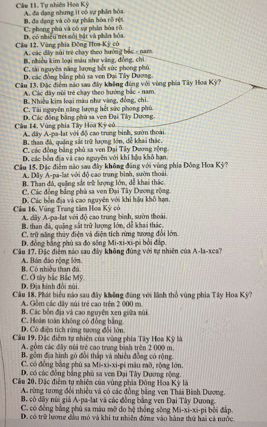 Tự nhiên Hoa Kỳ
A. đa dạng nhưng it có sự phân hóa.
B. đa dạng và có sự phân hóa rõ rệt.
C. phong phủ và có sự phân hóa rõ.
D. có nhiều nét nổi bật và phân hóa.
Câu 12. Vùng phía Đông Hoa Kỳ có
A. các dãy núi trẻ chạy theo hướng bắc - nam.
B. nhiều kim loại màu như vàng, đồng, chì.
C. tài nguyên năng lượng hết sức phong phú.
D. các đồng bằng phù sa ven Đại Tây Dương.
Câu 13. Đặc điểm nào sau đây không đúng với vùng phía Tây Hoa Kỳ?
A. Các dãy núi trẻ chạy theo hướng bắc - nam.
B. Nhiều kim loại màu như vàng, đồng, chì.
C. Tài nguyên năng lượng hết sức phong phú.
D. Các đồng bằng phù sa ven Đại Tây Dương.
Câu 14. Vùng phía Tây Hoa Kỳ có
A dãy A-pa-lat với độ cao trung bình, sườn thoải.
B. than đá, quặng sắt trữ lượng lớn, dễ khai thác.
C. các đồng bằng phù sa ven Đại Tây Dương rộng.
D. các bồn địa và cao nguyên với khí hậu khô hạn.
Câu 15. Đặc điểm nào sau đây không đúng với vùng phía Đông Hoa Kỳ?
A. Dãy A-pa-lat với độ cao trung bình, sườn thoải.
B. Than đá, quặng sắt trữ lượng lớn, dễ khai thác.
C. Các đồng bằng phù sa ven Đại Tây Dương rộng.
D. Các bồn địa và cao nguyên với khí hậu khô hạn.
Câu 16. Vùng Trung tâm Hoa Kỳ có
A. dãy A-pa-lat với độ cao trung bình, sườn thoải.
B. than đá, quặng sắt trữ lượng lớn, dễ khai thác.
C. trữ năng thủy điện và diện tích rừng tương đổi lớn.
D. đồng bằng phủ sa do sông Mi-xi-xi-pi bồi đắp.
Câu 17. Đặc điểm nào sau đây không đúng với tự nhiên của A-la-xca?
A. Bán đảo rộng lớn.
B. Có nhiều than đá.
C. Ở tây bắc Bắc Mỹ.
D. Địa hình đồi núi.
Câu 18. Phát biểu nào sau đây không đúng với lãnh thổ vùng phía Tây Hoa Kỳ?
A. Gồm các dãy núi trẻ cao trên 2 000 m.
B. Các bồn địa và cao nguyên xen giữa núi.
C. Hoàn toàn không có đồng bằng.
D. Có diện tích rừng tương đối lớn.
Câu 19. Đặc điểm tự nhiên của vùng phía Tây Hoa Kỳ là
A. gồm các dãy núi trẻ cao trung bình trên 2 000 m.
B. gồm địa hình gò đồi thấp và nhiều đồng cỏ rộng.
C. có đồng bằng phù sa Mi-xi-xi-pi màu mỡ, rộng lớn.
D. có các đồng bằng phù sa ven Đại Tây Dương rộng.
Câu 20. Đặc điểm tự nhiên của vùng phía Đông Hoa Kỳ là
A. rừng tương đổi nhiều và có các đồng bằng ven Thái Bình Dương.
B. có dãy núi già A-pa-lat và các đồng bằng ven Đại Tây Dưong.
C. có đồng bằng phù sa màu mỡ do hệ thống sông Mi-xi-xi-pi bồi đắp.
D. có trữ lương dầu mỏ và khí tư nhiên đứng vào hàng thứ hai cả nước.