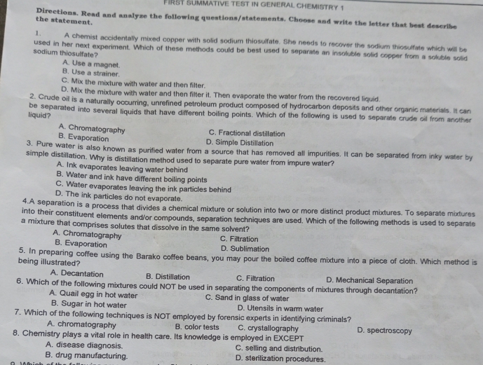 FIRST SUMMATIVE TEST IN GENERAL CHEMISTRY 1
Directions. Read and analyze the following questions/statements. Choose and write the letter that best describe
the statement.
1. A chemist accidentally mixed copper with solid sodium thiosulfate. She needs to recover the sodium thiosulfate which will be
used in her next experiment. Which of these methods could be best used to separate an insoluble solid copper from a soluble solid
sodium thiosulfate?
A. Use a magnet.
B. Use a strainer.
C. Mix the mixture with water and then filter.
D. Mix the mixture with water and then filter it. Then evaporate the water from the recovered liquid.
2. Crude oil is a naturally occurring, unrefined petroleum product composed of hydrocarbon deposits and other organic materials. It can
be separated into several liquids that have different boiling points. Which of the following is used to separate crude oil from another
liquid?
A. Chromatography
C. Fractional distillation
B. Evaporation D. Simple Distillation
3. Pure water is also known as purified water from a source that has removed all impurities. It can be separated from inky water by
simple distillation. Why is distillation method used to separate pure water from impure water?
A. Ink evaporates leaving water behind
B. Water and ink have different boiling points
C. Water evaporates leaving the ink particles behind
D. The ink particles do not evaporate.
4.A separation is a process that divides a chemical mixture or solution into two or more distinct product mixtures. To separate mixtures
into their constituent elements and/or compounds, separation techniques are used. Which of the following methods is used to separate
a mixture that comprises solutes that dissolve in the same solvent?
A. Chromatography
C. Filtration
B. Evaporation D. Sublimation
5. In preparing coffee using the Barako coffee beans, you may pour the boiled coffee mixture into a piece of cloth. Which method is
being illustrated?
A. Decantation B. Distillation C. Filtration D. Mechanical Separation
6. Which of the following mixtures could NOT be used in separating the components of mixtures through decantation?
A. Quail egg in hot water C. Sand in glass of water
B. Sugar in hot water D. Utensils in warm water
7. Which of the following techniques is NOT employed by forensic experts in identifying criminals?
A. chromatography B. color tests C. crystallography D. spectroscopy
8. Chemistry plays a vital role in health care. Its knowledge is employed in EXCEPT
A. disease diagnosis. C. selling and distribution.
B. drug manufacturing. D. sterilization procedures.