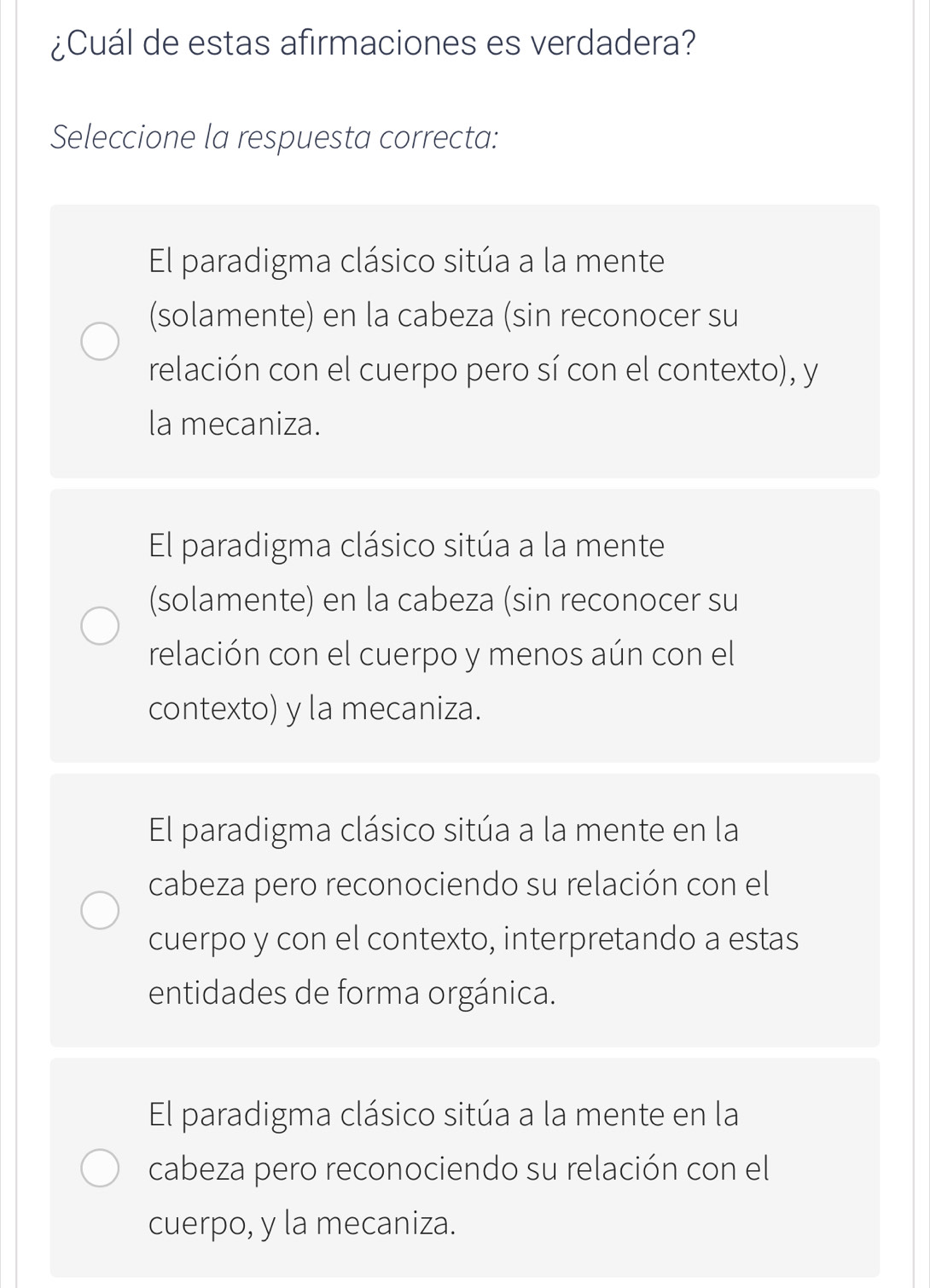 ¿Cuál de estas afirmaciones es verdadera?
Seleccione la respuesta correcta:
El paradigma clásico sitúa a la mente
(solamente) en la cabeza (sin reconocer su
relación con el cuerpo pero sí con el contexto), y
la mecaniza.
El paradigma clásico sitúa a la mente
(solamente) en la cabeza (sin reconocer su
relación con el cuerpo y menos aún con el
contexto) y la mecaniza.
El paradigma clásico sitúa a la mente en la
cabeza pero reconociendo su relación con el
cuerpo y con el contexto, interpretando a estas
entidades de forma orgánica.
El paradigma clásico sitúa a la mente en la
cabeza pero reconociendo su relación con el
cuerpo, y la mecaniza.