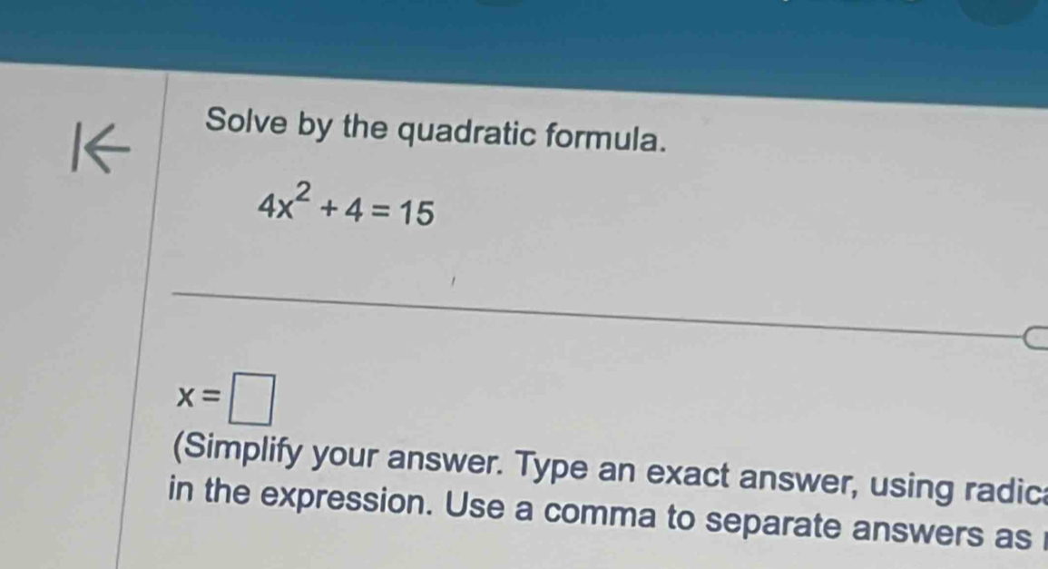 I< 
Solve by the quadratic formula.
4x^2+4=15
x=□
(Simplify your answer. Type an exact answer, using radic 
in the expression. Use a comma to separate answers as