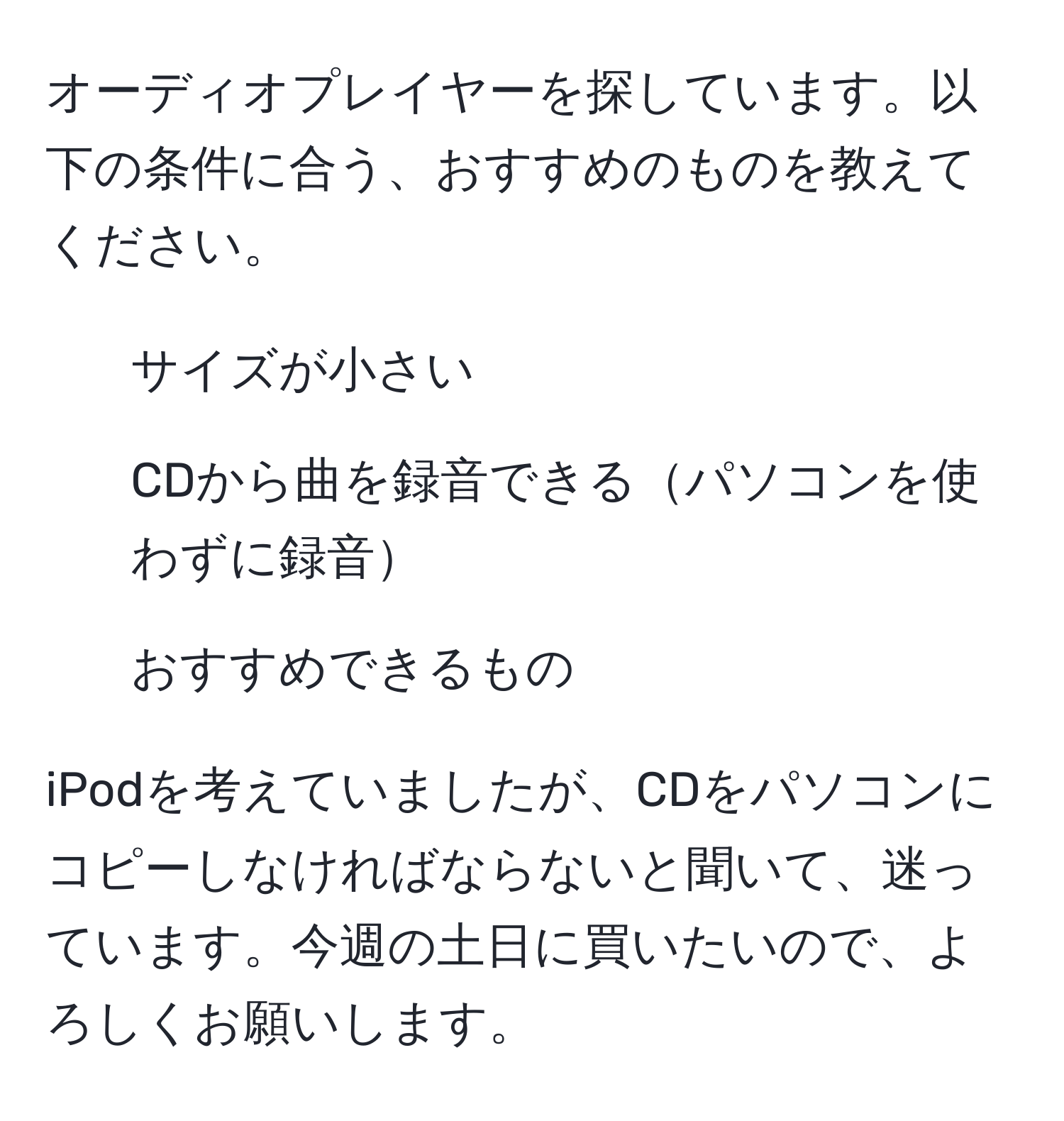 オーディオプレイヤーを探しています。以下の条件に合う、おすすめのものを教えてください。

- サイズが小さい
- CDから曲を録音できるパソコンを使わずに録音
- おすすめできるもの

iPodを考えていましたが、CDをパソコンにコピーしなければならないと聞いて、迷っています。今週の土日に買いたいので、よろしくお願いします。