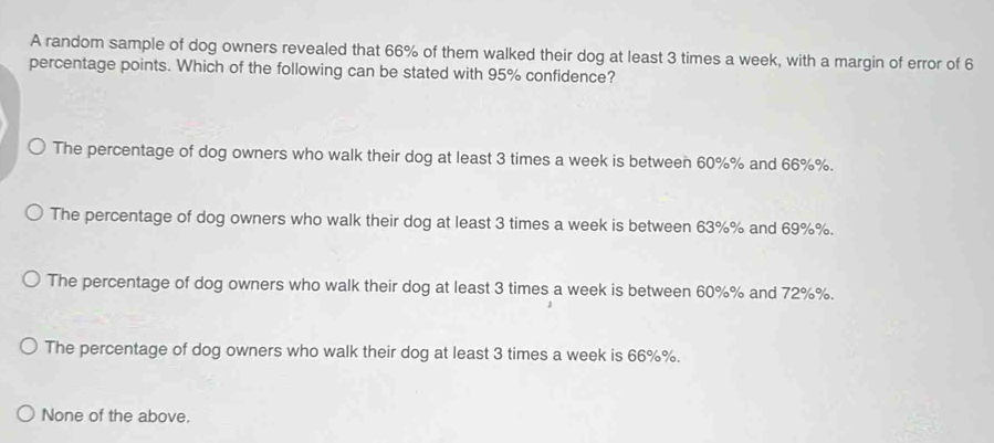 A random sample of dog owners revealed that 66% of them walked their dog at least 3 times a week, with a margin of error of 6
percentage points. Which of the following can be stated with 95% confidence?
The percentage of dog owners who walk their dog at least 3 times a week is between 60%% and 66%%.
The percentage of dog owners who walk their dog at least 3 times a week is between 63%% and 69%%.
The percentage of dog owners who walk their dog at least 3 times a week is between 60%% and 72%%.
The percentage of dog owners who walk their dog at least 3 times a week is 66%%.
None of the above.