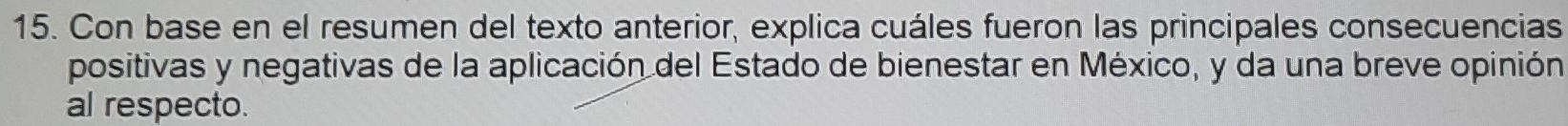 Con base en el resumen del texto anterior, explica cuáles fueron las principales consecuencias 
positivas y negativas de la aplicación del Estado de bienestar en México, y da una breve opinión 
al respecto.