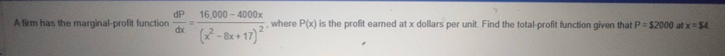 A firm has the marginal-profit function  dP/dx =frac 16,000-4000x(x^2-8x+17)^2 , where P(x) is the profit eared at x dollars per unit. Find the total-profit function given that P=$2000 at x=$ 4