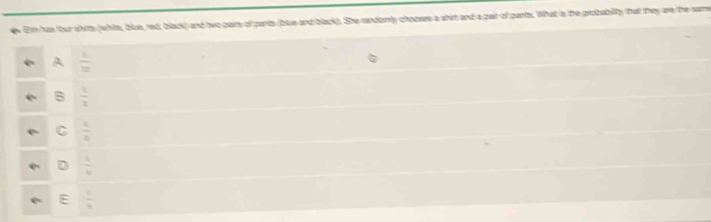 En has four shirts (white, blue, red, black) and two pairs of pants (blue and black). She randomly chooses a shirt and a pait of gants. What is the probabillty that they are the same
A.  1/12 
B  11/2 
C  5/3 
D  4/4 
E  1/3 