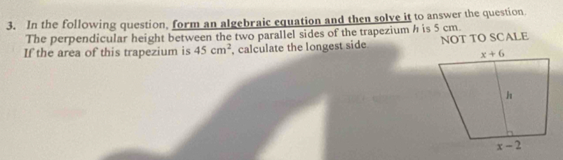 In the following question, form an algebraic equation and then solve it to answer the question.
The perpendicular height between the two parallel sides of the trapezium h is 5 cm.
If the area of this trapezium is 45cm^2 , calculate the longest side NOT TO SCALE