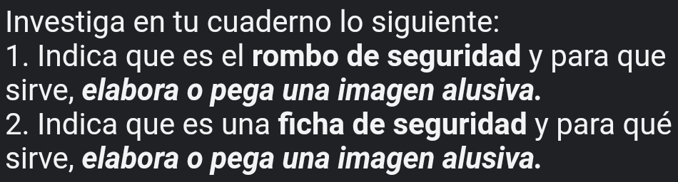 Investiga en tu cuaderno lo siguiente: 
1. Indica que es el rombo de seguridad y para que 
sirve, elabora o pega una imagen alusiva. 
2. Indica que es una ficha de seguridad y para qué 
sirve, elabora o pega una imagen alusiva.