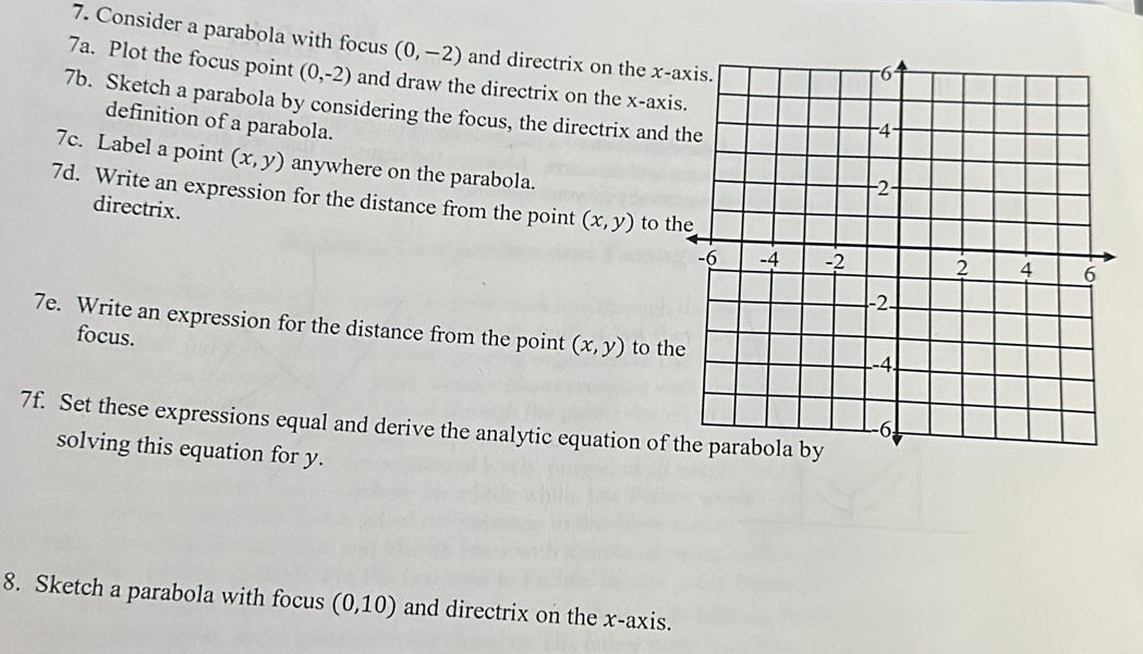 Consider a parabola with focus (0,-2) and directrix on the x -a 
7a. Plot the focus point (0,-2) and draw the directrix on the x -axi 
7b. Sketch a parabola by considering the focus, the directrix and 
definition of a parabola. 
7c. Label a point (x,y) anywhere on the parabola. 
7d. Write an expression for the distance from the point (x,y) to th 
directrix. 
7e. Write an expression for the distance from the point (x,y) to th 
focus. 
7f. Set these expressions equal and derive the analytic equation of t 
solving this equation for y. 
8. Sketch a parabola with focus (0,10) and directrix on the x-axis.