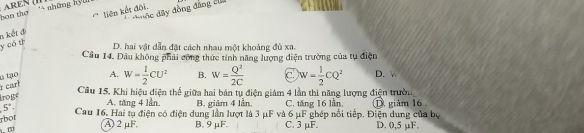 những hy n n
bon thơ
liên kết đôi.
*duộc dãy đồng đăng cui
n kết đ
y có th
D. hai vật dẫn đặt cách nhau một khoảng đủ xa.
Câu 14. Đâu không phải công thức tính năng lượng điện trường của tụ điện
u tạo
A. W= 1/2 CU^2 B.
iroge W= Q^2/2C  c. W= 1/2 CQ^2 D. 
r carl
Câu 15. Khi hiệu điện thế giữa hai bản tụ điện giảm 4 lần thì năng lượng điện trườn
A. tăng 4 lần. B. giảm 4 lần. C. tăng 16 lần.
5°. D. giảm 16
Cau 16. Hai tụ điện có điện dung lần lượt là 3 μF và 6 μF ghép nối tiếp. Điện dung của bộ
rbor
A 2μF. B. 9 μF. C. 3 μF. D. 0,5 μF.