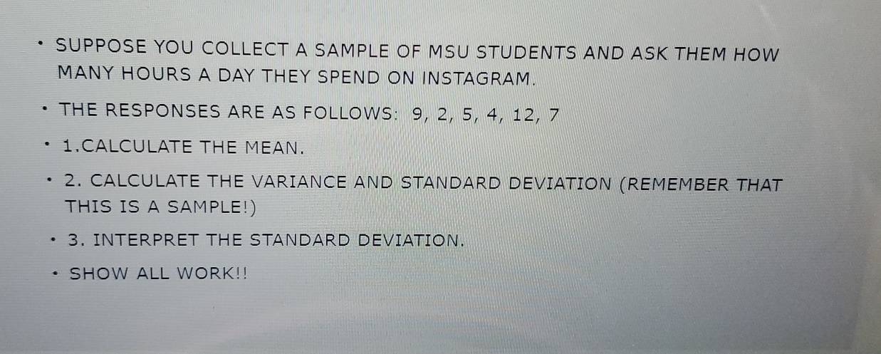 SUPPOSE YOU COLLECT A SAMPLE OF MSU STUDENTS AND ASK THEM HOW 
MANY HOURS A DAY THEY SPEND ON INSTAGRAM. 
THE RESPONSES ARE AS FOLLOWS: 9, 2, 5, 4, 12, 7
1.CALCULATE THE MEAN. 
2. CALCULATE THE VARIANCE AND STANDARD DEVIATION (REMEMBER THAT 
THIS IS A SAMPLE!) 
3. INTERPRET THE STANDARD DEVIATION. 
SHOW ALL WORK!!