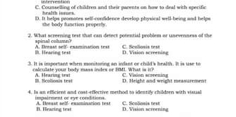 intervention
C. Counselling of children and their parents on how to deal with specific
health issues
D. It helps promotes self-confidence develop physical well-being and helps
the body function properly.
2. What screening test that can desect posential problem or unevenness of the
spinal column?
D. Hearing test A. Dreast self-examination test C. Scaliosis test
D. Vision screening
3. It is important when monitoring an infant or child's health. It is use to
calculate your body mass indes or BMI. What is it? C.. Vision screening
A. Mearing test I. Scoliosis test D. Height and weight measurement
4. Is an efficient and cost-effective method to identify children with visuial
impairment or eye conditions. A. Breast self- examination test C. Scolionis test
B. Hearing test D. Vision screening