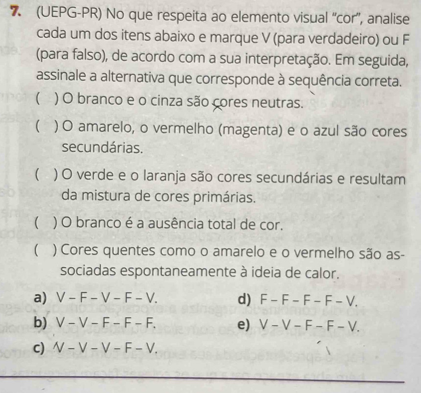 7 (UEPG-PR) No que respeita ao elemento visual “cor”, analise
cada um dos itens abaixo e marque V (para verdadeiro) ou F
(para falso), de acordo com a sua interpretação. Em seguida,
assinale a alternativa que corresponde à sequência correta.
 ) O branco e o cinza são cores neutras.
( ) O amarelo, o vermelho (magenta) e o azul são cores
secundárias.
( ) O verde e o laranja são cores secundárias e resultam
da mistura de cores primárias.
) O branco é a ausência total de cor.
( ) Cores quentes como o amarelo e o vermelho são as-
sociadas espontaneamente à ideia de calor.
a) V-F-V-F-V. d) F-F-F-F-V.
b) V-V-F-F-F. e) V-V-F-F-V.
c) V-V-V-F-V.