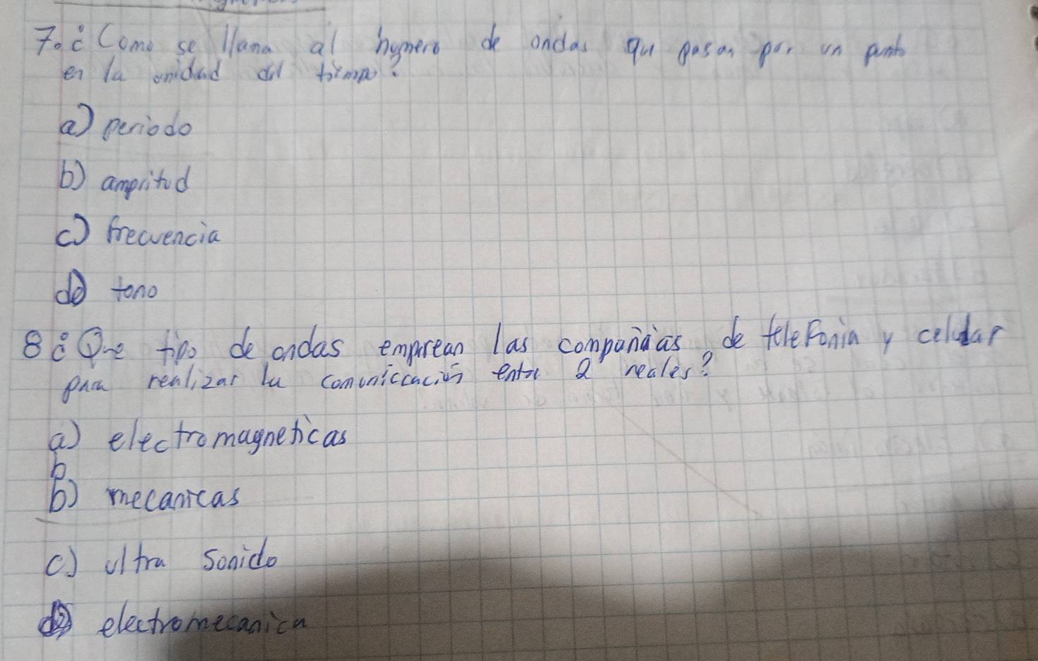 7· c Como se llana al homero de ondas qu gos on por on punk
en la onidad d trmp?
a) periodo
() amprlitod
() freencia
d tono
88O too deondas emprean las companaas de feleFoniay coldar
pac realizar la comvniccacies entor a reales?
a) electromagneticas
h
b) mecanicas
() oltra Sonido
electromecanica