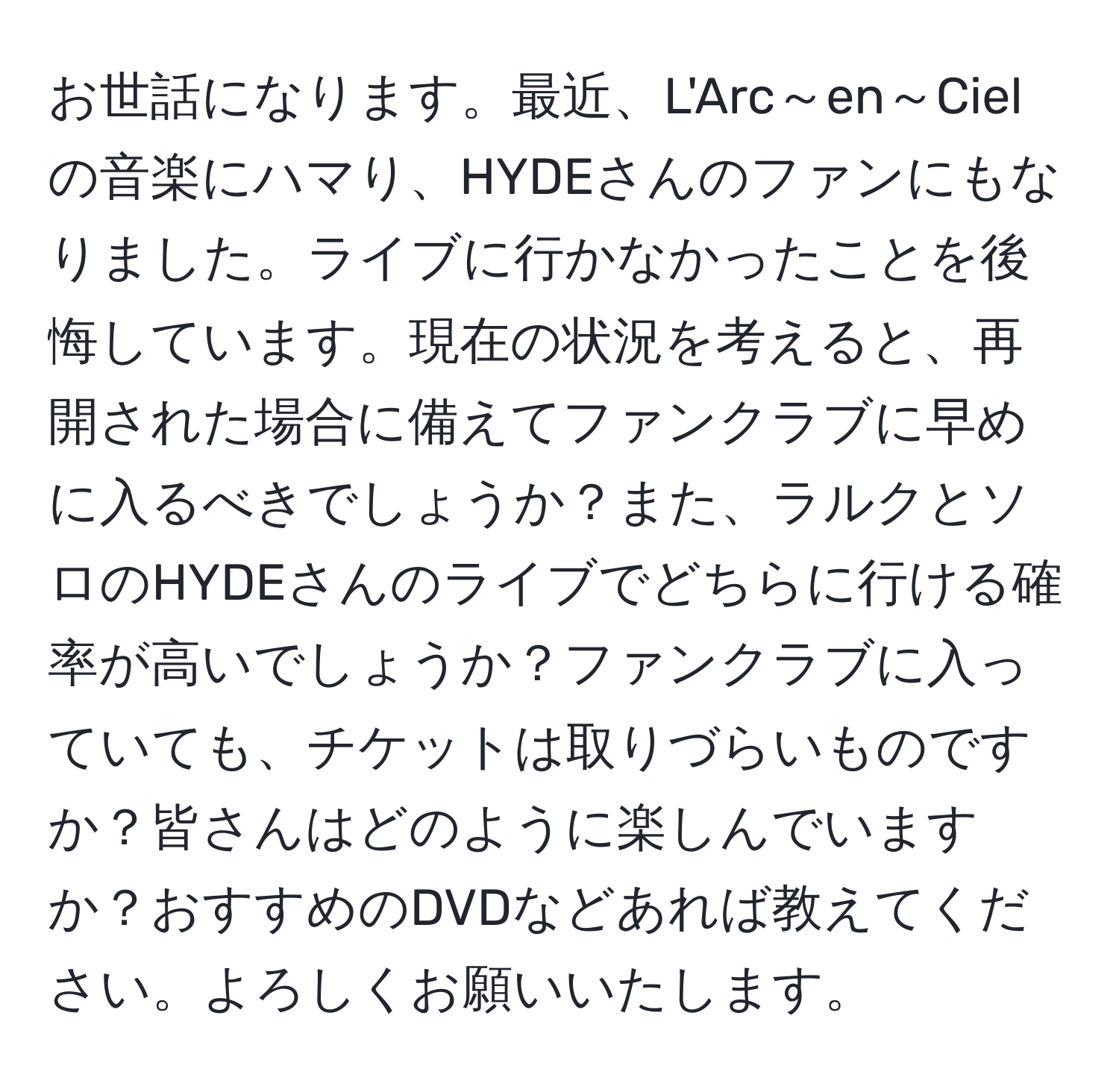 お世話になります。最近、L'Arc～en～Cielの音楽にハマり、HYDEさんのファンにもなりました。ライブに行かなかったことを後悔しています。現在の状況を考えると、再開された場合に備えてファンクラブに早めに入るべきでしょうか？また、ラルクとソロのHYDEさんのライブでどちらに行ける確率が高いでしょうか？ファンクラブに入っていても、チケットは取りづらいものですか？皆さんはどのように楽しんでいますか？おすすめのDVDなどあれば教えてください。よろしくお願いいたします。