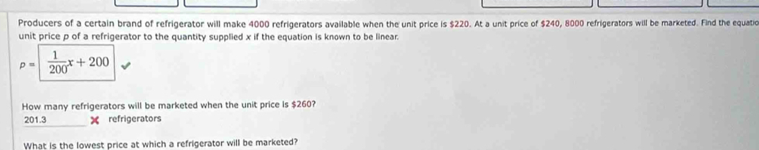 Producers of a certain brand of refrigerator will make 4000 refrigerators available when the unit price is $220. At a unit price of $240, 8000 refrigerators will be marketed. Find the equatio 
unit price p of a refrigerator to the quantity supplied x if the equation is known to be linear.
p=| 1/200 x+200
How many refrigerators will be marketed when the unit price is $260?
201.3 X refrigerators 
What is the lowest price at which a refrigerator will be marketed?