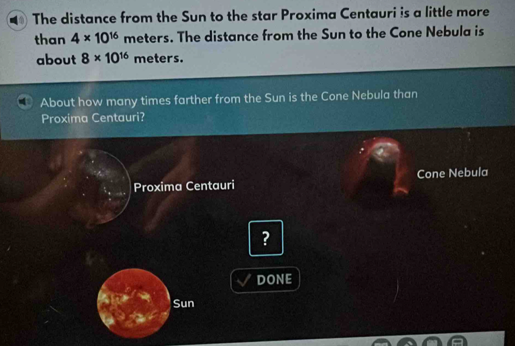 The distance from the Sun to the star Proxima Centauri is a little more 
than 4* 10^(16) meters. The distance from the Sun to the Cone Nebula is 
about 8* 10^(16) meters. 
About how many times farther from the Sun is the Cone Nebula than 
Proxima Centauri? 
Proxima Centauri Cone Nebula 
? 
DONE 
Sun