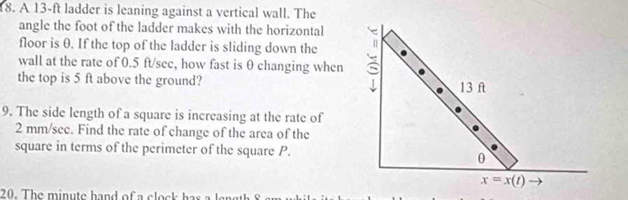 A 13-ft ladder is leaning against a vertical wall. The
angle the foot of the ladder makes with the horizontal
floor is θ. If the top of the ladder is sliding down the
wall at the rate of 0.5 ft/sec, how fast is θ changing when
the top is 5 ft above the ground? 
9. The side length of a square is increasing at the rate of
2 mm/see. Find the rate of change of the area of the
square in terms of the perimeter of the square P.
20.   T he   i     e  h a      o    c o