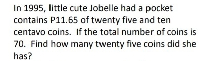 In 1995, little cute Jobelle had a pocket 
contains P11.65 of twenty five and ten
centavo coins. If the total number of coins is
70. Find how many twenty five coins did she 
has?