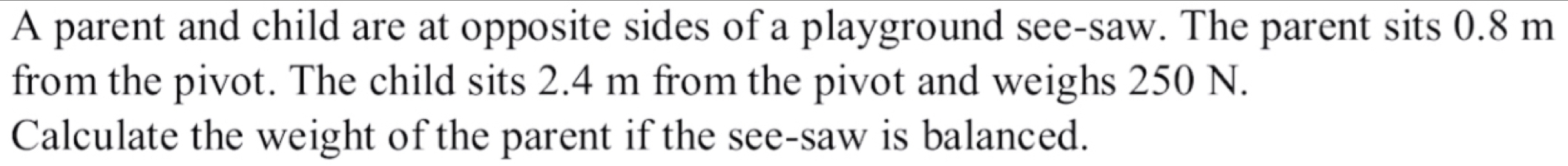 A parent and child are at opposite sides of a playground see-saw. The parent sits 0.8 m
from the pivot. The child sits 2.4 m from the pivot and weighs 250 N. 
Calculate the weight of the parent if the see-saw is balanced.