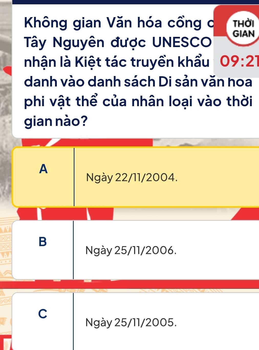 Không gian Văn hóa cổng c thời
GIAN
Tây Nguyên được UNESCO
nhận là Kiệt tác truyền khẩu 09:21
danh vào danh sách Di sản văn hoa
phi vật thể của nhân loại vào thời
gian nào?
A
Ngày 22/11/2004.
B
Ngày 25/11/2006.
C
Ngày 25/11/2005.