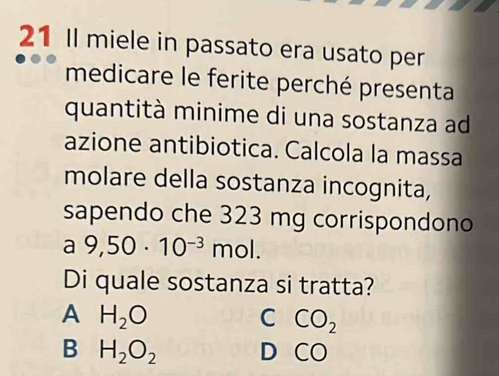 Il miele in passato era usato per
medicare le ferite perché presenta
quantità minime di una sostanza ad
azione antibiotica. Calcola la massa
molare della sostanza incognita,
sapendo che 323 mg corrispondono
a 9,50· 10^(-3) mol.
Di quale sostanza si tratta?
A H_2O
C CO_2
B H_2O_2 D CC )