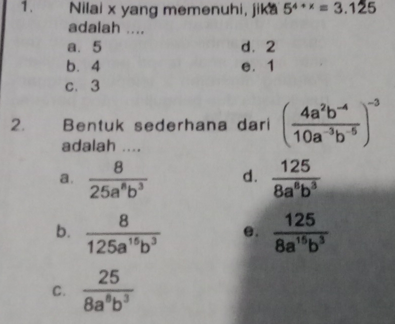 Nilai x yang memenuhi, jika 5^(4+x)=3.125
adalah ....
a. 5 d⩾ 2
b. 4 e. 1
c. 3
2. Bentuk sederhana dari ( (4a^2b^(-4))/10a^(-3)b^(-5) )^-3
adalah ....
a.  8/25a^8b^3   125/8a^6b^3 
d.
b.  8/125a^(15)b^3   125/8a^(15)b^3 
e.
C.  25/8a^8b^3 