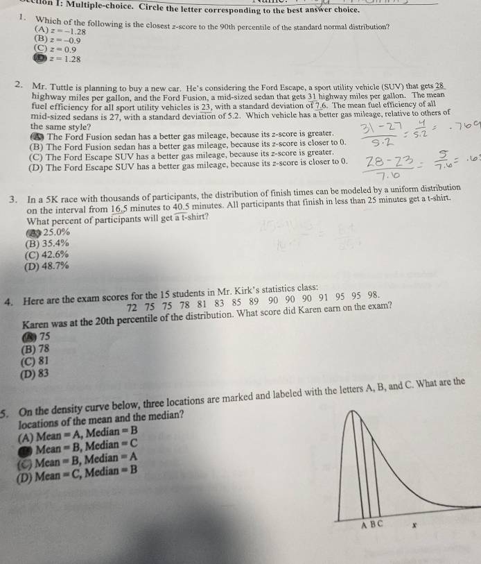 cllon I: Multiple-choice. Circle the letter corresponding to the best answer choice.
1. Which of the following is the closest z-score to the 90th percentile of the standard normal distribution?
(A) z=-1.28
(B) z=-0.9
(C) z=0.9
D z=1.28
2. Mr. Tuttle is planning to buy a new car. He's considering the Ford Escape, a sport utility vehicle (SUV) that gets 28
highway miles per gallon, and the Ford Fusion, a mid-sized sedan that gets 31 highway miles per gallon. The mean
fuel efficiency for all sport utility vehicles is 23, with a standard deviation of 7.6. The mean fuel efficiency of all
mid-sized sedans is 27, with a standard deviation of 5.2. Which vehicle has a better gas mileage, relative to others of
the same style?
(A) The Ford Fusion sedan has a better gas mileage, because its z-score is greater.
(B) The Ford Fusion sedan has a better gas mileage, because its z-score is closer to 0.
(C) The Ford Escape SUV has a better gas mileage, because its z-score is greater.
(D) The Ford Escape SUV has a better gas mileage, because its z-score is closer to 0.
3. In a 5K race with thousands of participants, the distribution of finish times can be modeled by a uniform distribution
on the interval from 16.5 minutes to 40.5 minutes. All participants that finish in less than 25 minutes get a t-shirt.
What percent of participants will get a t-shirt?
(0)25.0%
(B) 35.4%
(C) 42.6%
(D) 48.7%
4. Here are the exam scores for the 15 students in Mr. Kirk’s statistics class:
72 75 75 78 81 83 85 89 90 90 90 91 95 95 98.
Karen was at the 20th percentile of the distribution. What score did Karen earn on the exam?
B) 75
(B) 78
(C) 81
(D) 83
5. On the density curve below, three locations are marked and labeled with the letters A, B, and C. What are the
locations of the mean and the median?
(A) Mean =A , Median =B
T Mean =B , Median =C
(C) Mean =B , Median =A
(D) Mean =C , Median =B