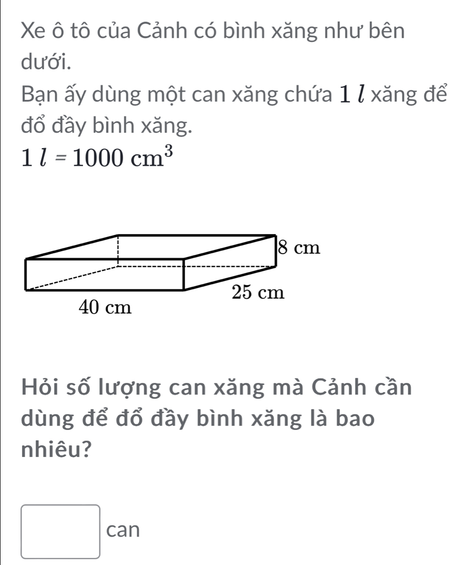 Xe ô tô của Cảnh có bình xăng như bên 
dưới. 
Bạn ấy dùng một can xăng chứa 1 l xăng để 
đổ đầy bình xăng.
1l=1000cm^3
Hỏi số lượng can xăng mà Cảnh cần 
dùng để đổ đầy bình xăng là bao 
nhiêu? 
□ can