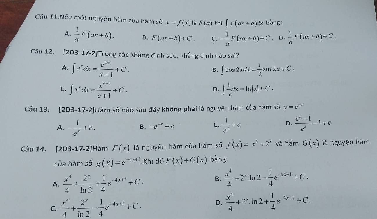 Câu 11.Nếu một nguyên hàm của hàm số y=f(x) là F(x) thì ∈t f(ax+b)dx bằng:
A.  1/a F(ax+b). B. F(ax+b)+C. C. - 1/a F(ax+b)+C. D.  1/a F(ax+b)+C.
Câu 12. [2D3-17-2] Trong các khẳng định sau, khẳng định nào sai?
A. ∈t e^xdx= (e^(x+1))/x+1 +C. ∈t cos 2xdx= 1/2 sin 2x+C.
B.
C. ∈t x^edx= (x^(e+1))/e+1 +C. ∈t  1/x dx=ln |x|+C.
D.
Câu 13. [2D3-17-2]Hàm số nào sau đây không phải là nguyên hàm của hàm số y=e^(-x)
A. - 1/e^x +c.  1/e^x +c
B. -e^(-x)+c
C.
D.  (e^x-1)/e^x -1+c
Câu 14. [2D3-17-2] Hàm F(x) là nguyên hàm của hàm số f(x)=x^3+2^x và hàm G(x) là nguyên hàm
của hàm số g(x)=e^(-4x+1).Khi đó F(x)+G(x) bằng:
A.  x^4/4 + 2^x/ln 2 + 1/4 e^(-4x+1)+C.
B.  x^4/4 +2^x.ln 2- 1/4 e^(-4x+1)+C.
C.  x^4/4 + 2^x/ln 2 - 1/4 e^(-4x+1)+C.
D.  x^4/4 +2^x.ln 2+ 1/4 e^(-4x+1)+C.