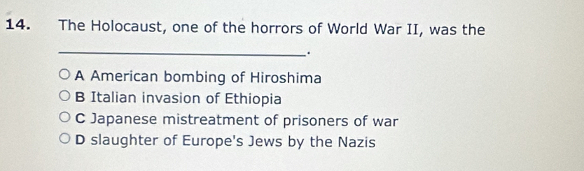 The Holocaust, one of the horrors of World War II, was the
_
.
A American bombing of Hiroshima
B Italian invasion of Ethiopia
C Japanese mistreatment of prisoners of war
D slaughter of Europe's Jews by the Nazis