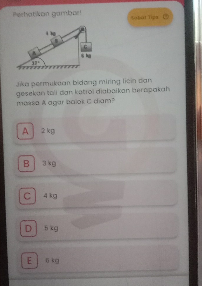 Perhatikan gambar!
Sobat Tips
Jika permukaan bidang miring licin dan
gesekan tali dan katrol diabaikan berapakah 
massa A agar balok C diam?
A 2 kg
B 3 kg
C 4 kg
D5 kg
E  6 kg