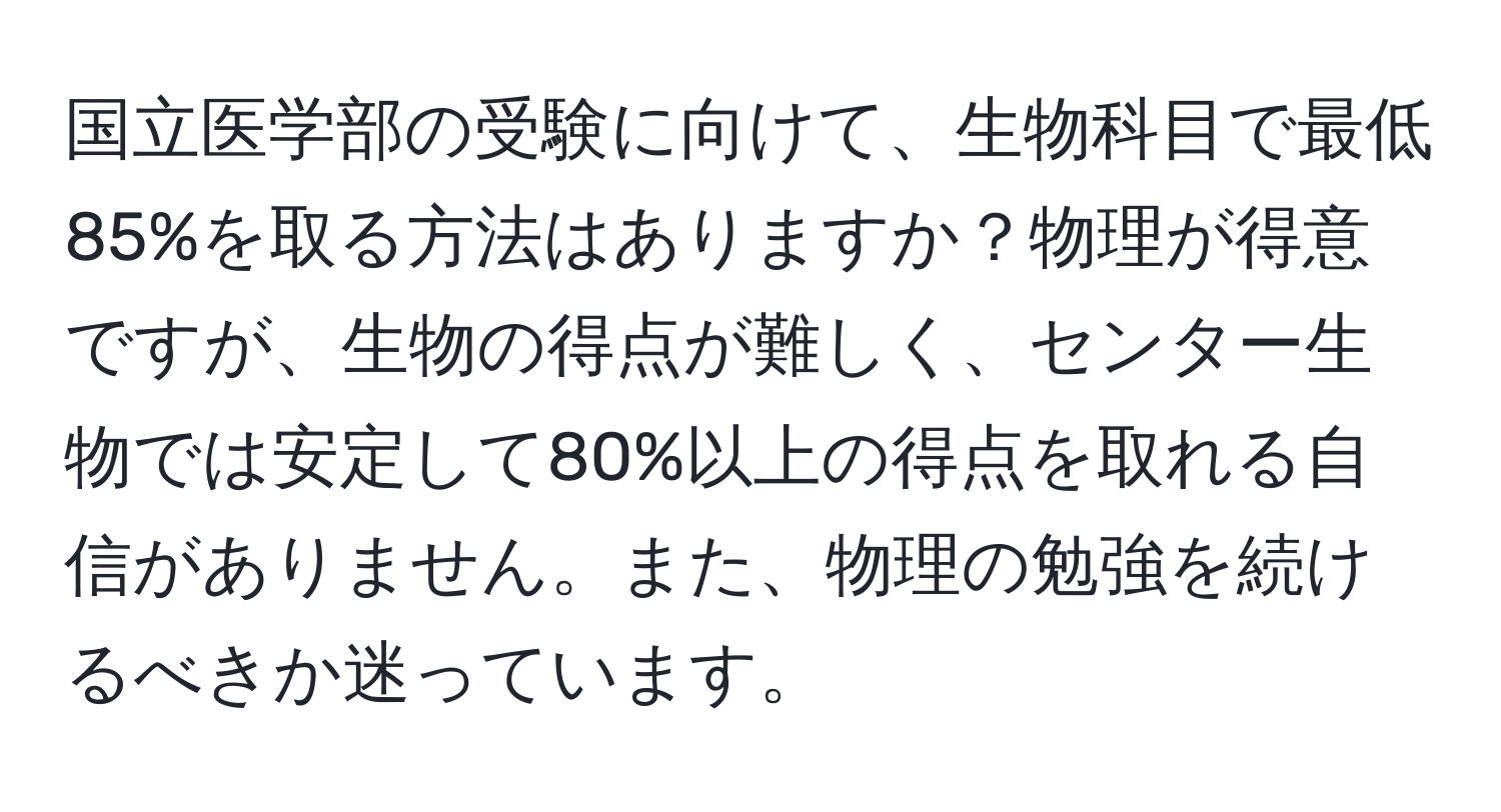 国立医学部の受験に向けて、生物科目で最低85%を取る方法はありますか？物理が得意ですが、生物の得点が難しく、センター生物では安定して80%以上の得点を取れる自信がありません。また、物理の勉強を続けるべきか迷っています。