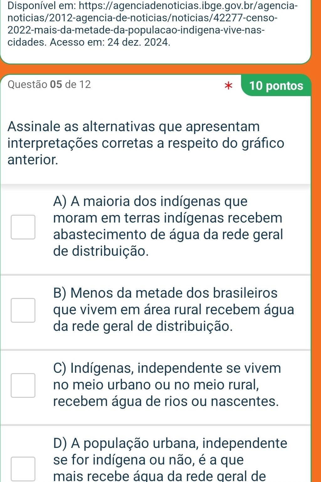 Disponível em: https://agenciadenoticias.ibge.gov.br/agencia-
noticias/2012-agencia-de-noticias/noticias/42277-censo-
2022-mais-da-metade-da-populacao-indigena-vive-nas-
cidades. Acesso em: 24 dez. 2024.
Questão 05 de 12 10 pontos
Assinale as alternativas que apresentam
interpretações corretas a respeito do gráfico
anterior.
A) A maioria dos indígenas que
moram em terras indígenas recebem
abastecimento de água da rede geral
de distribuição.
B) Menos da metade dos brasileiros
que vivem em área rural recebem água
da rede geral de distribuição.
C) Indígenas, independente se vivem
no meio urbano ou no meio rural,
recebem água de rios ou nascentes.
D) A população urbana, independente
se for indígena ou não, é a que
mais recebe áqua da rede geral de