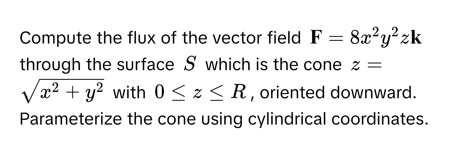 Compute the flux of the vector field $ F = 8x^(2y^2z k)$ through the surface $S$ which is the cone $z = sqrtx^(2 + y^2)$ with $0 ≤ z ≤ R$, oriented downward. Parameterize the cone using cylindrical coordinates.