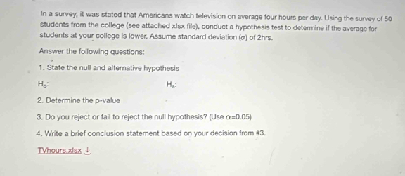 In a survey, it was stated that Americans watch television on average four hours per day. Using the survey of 50
students from the college (see attached xIsx file), conduct a hypothesis test to determine if the average for 
students at your college is lower. Assume standard deviation (σ) of 2hrs. 
Answer the following questions: 
1. State the null and alternative hypothesis 
Ho: H_a : 
2. Determine the p -value 
3. Do you reject or fail to reject the null hypothesis? (Use alpha =0.05)
4. Write a brief conclusion statement based on your decision from #3. 
TVhours.xlsx