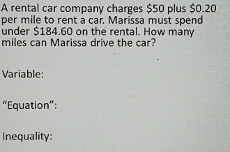 A rental car company charges $50 plus $0.20
per mile to rent a car. Marissa must spend 
under $184.60 on the rental. How many
miles can Marissa drive the car? 
Variable: 
“Equation”: 
Inequality: