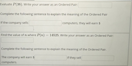 Evaluate P(36). Write your answer as an Ordered Pair: □ 
Complete the following sentence to explain the meaning of the Ordered Pair 
If the company sells □ computers, they will earn $
□ 
Find the value of n where P(n)=14525. Write your answer as an Ordered Pair: 
_  
Complete the following sentence to explain the meaning of the Ordered Pair. 
The company will earn $ □ if they sel □
computers.