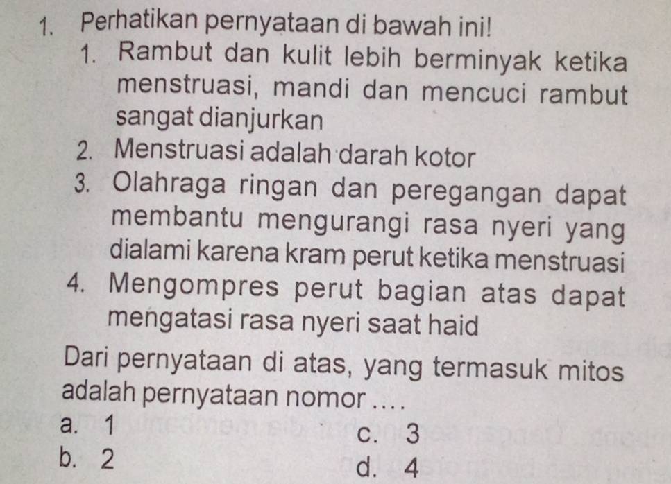 Perhatikan pernyataan di bawah ini!
1. Rambut dan kulit lebih berminyak ketika
menstruasi, mandi dan mencuci rambut
sangat dianjurkan
2. Menstruasi adalah darah kotor
3. Olahraga ringan dan peregangan dapat
membantu mengurangi rasa nyeri yang
dialami karena kram perut ketika menstruasi
4. Mengompres perut bagian atas dapat
mengatasi rasa nyeri saat haid
Dari pernyataan di atas, yang termasuk mitos
adalah pernyataan nomor ... .
a. 1
c. 3
b. 2
d. 4