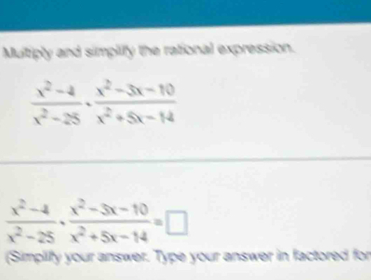 Multiply and simplify the rational expression.
 (x^2-4)/x^2-25 ·  (x^2-3x-10)/x^2+5x-14 
 (x^2-4)/x^2-25 ·  (x^2-3x-10)/x^2+5x-14 =□
(Simplify your answer. Type your answer in factored for