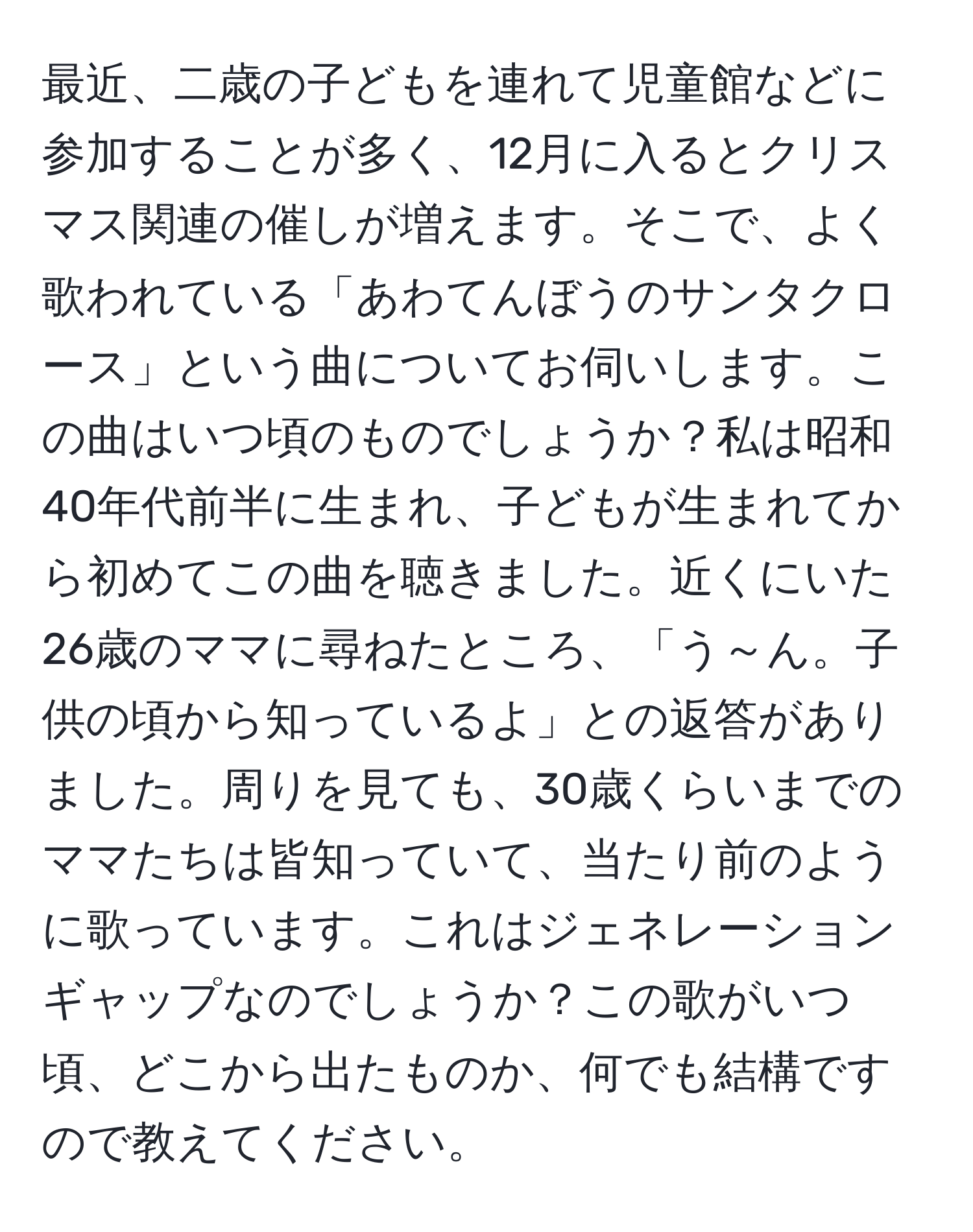 最近、二歳の子どもを連れて児童館などに参加することが多く、12月に入るとクリスマス関連の催しが増えます。そこで、よく歌われている「あわてんぼうのサンタクロース」という曲についてお伺いします。この曲はいつ頃のものでしょうか？私は昭和40年代前半に生まれ、子どもが生まれてから初めてこの曲を聴きました。近くにいた26歳のママに尋ねたところ、「う～ん。子供の頃から知っているよ」との返答がありました。周りを見ても、30歳くらいまでのママたちは皆知っていて、当たり前のように歌っています。これはジェネレーションギャップなのでしょうか？この歌がいつ頃、どこから出たものか、何でも結構ですので教えてください。